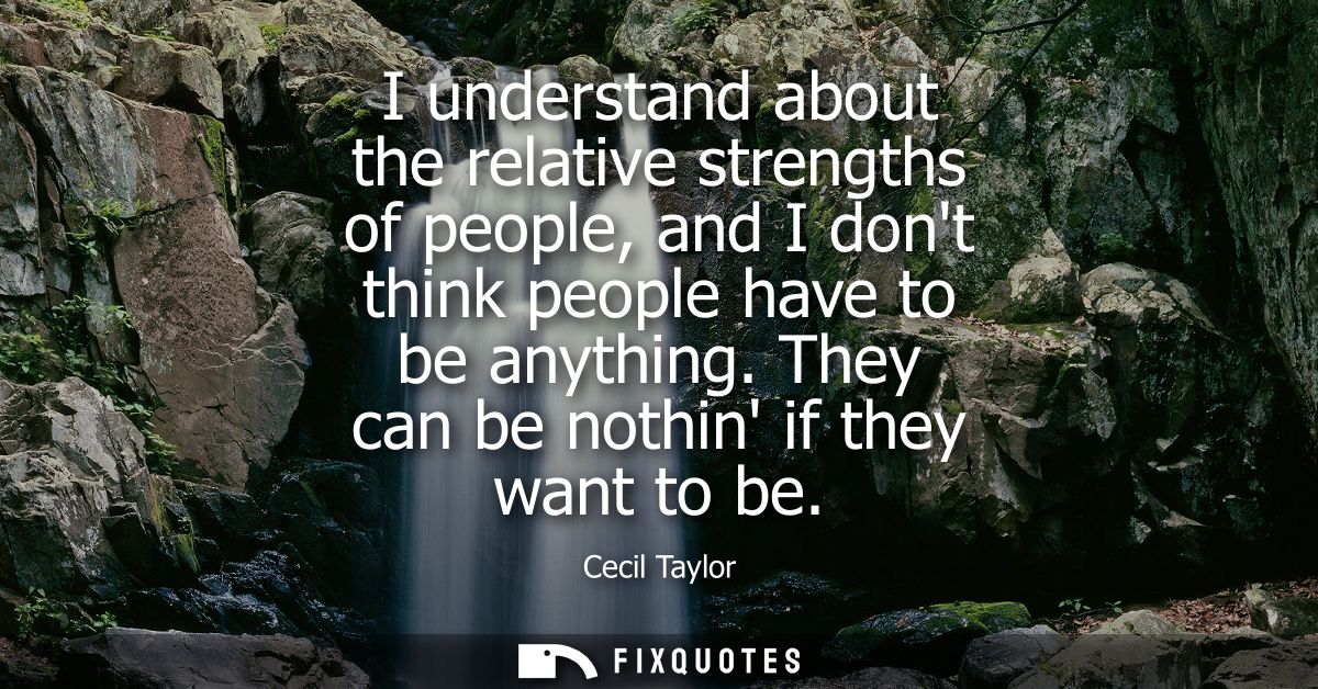 I understand about the relative strengths of people, and I dont think people have to be anything. They can be nothin if 