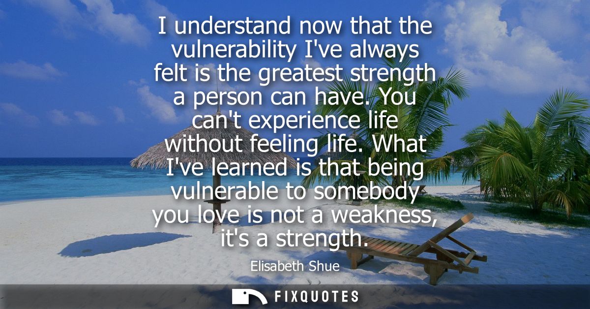 I understand now that the vulnerability Ive always felt is the greatest strength a person can have. You cant experience 