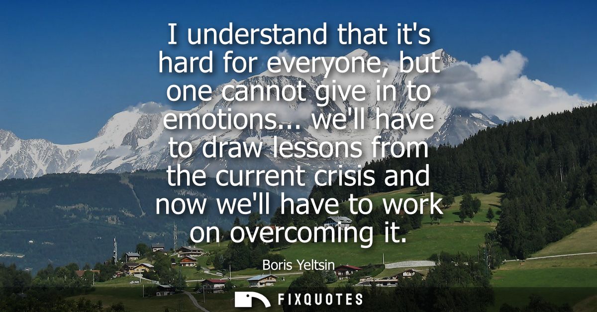 I understand that its hard for everyone, but one cannot give in to emotions... well have to draw lessons from the curren