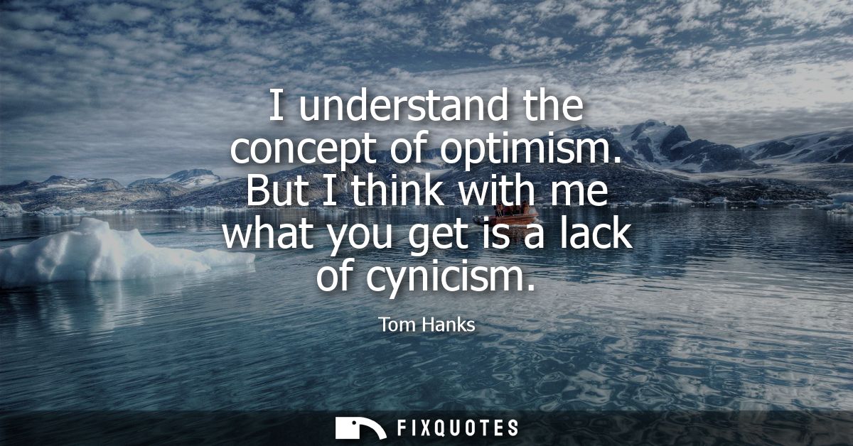 I understand the concept of optimism. But I think with me what you get is a lack of cynicism