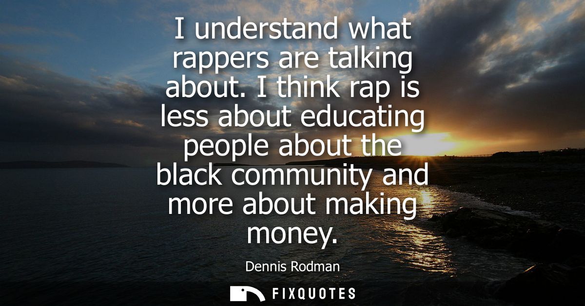 I understand what rappers are talking about. I think rap is less about educating people about the black community and mo