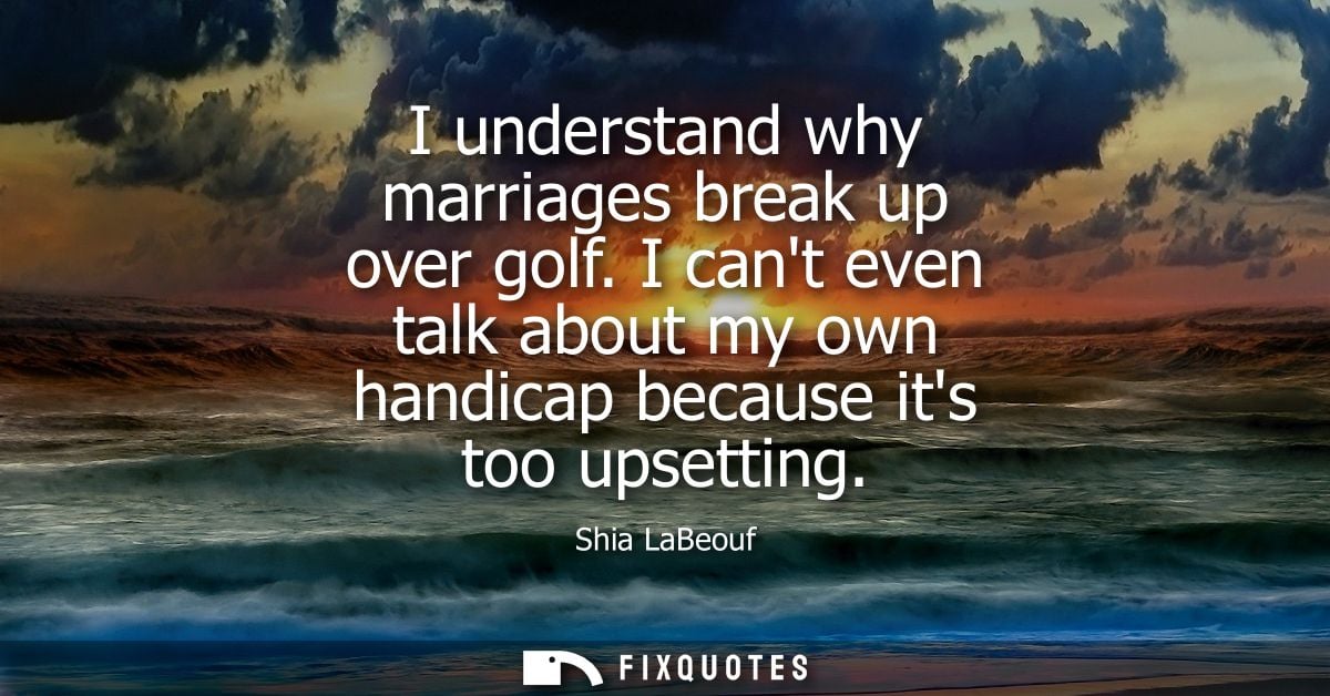 I understand why marriages break up over golf. I cant even talk about my own handicap because its too upsetting