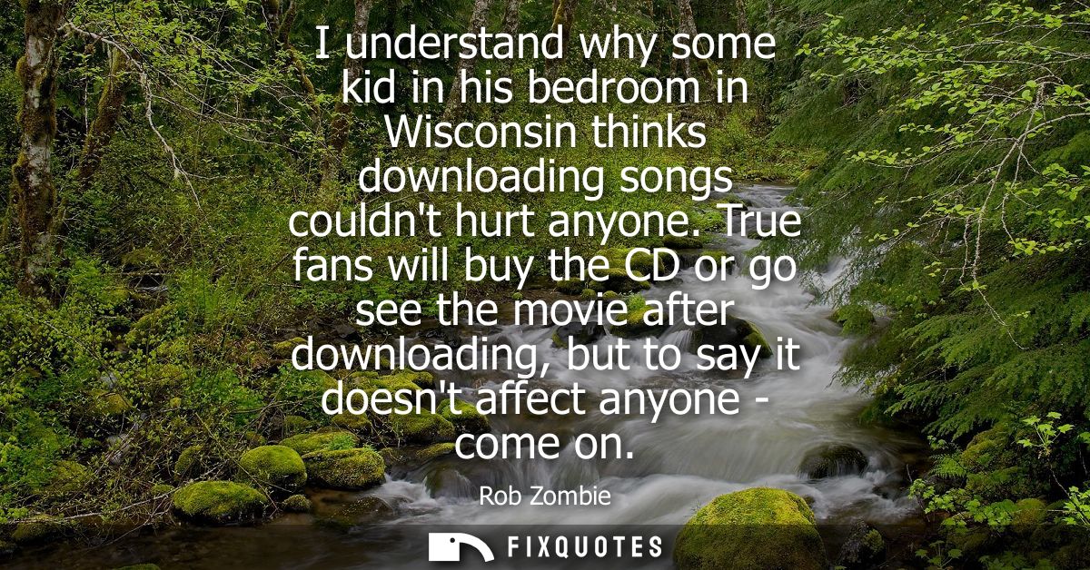 I understand why some kid in his bedroom in Wisconsin thinks downloading songs couldnt hurt anyone. True fans will buy t