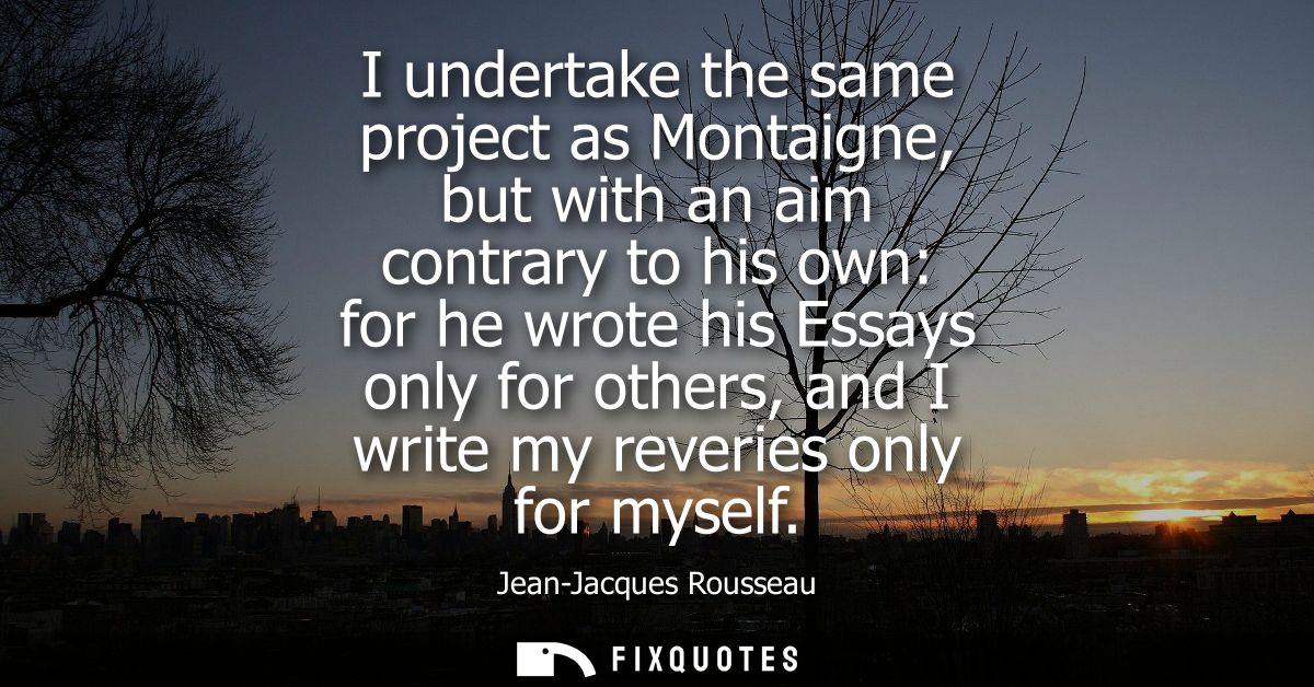 I undertake the same project as Montaigne, but with an aim contrary to his own: for he wrote his Essays only for others,