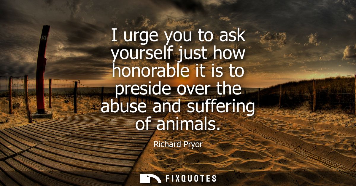 I urge you to ask yourself just how honorable it is to preside over the abuse and suffering of animals