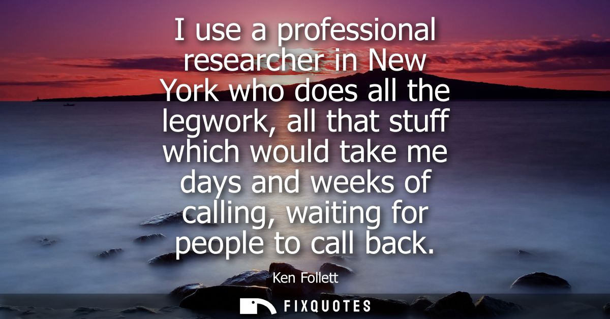 I use a professional researcher in New York who does all the legwork, all that stuff which would take me days and weeks 
