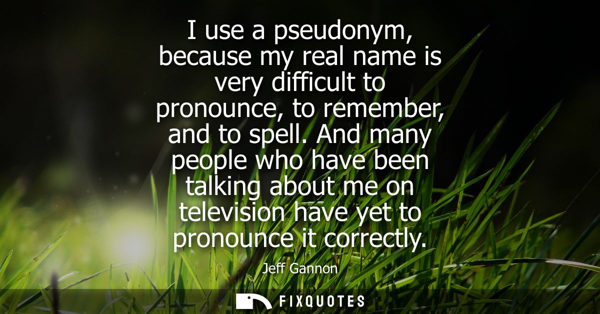 I use a pseudonym, because my real name is very difficult to pronounce, to remember, and to spell. And many people who h