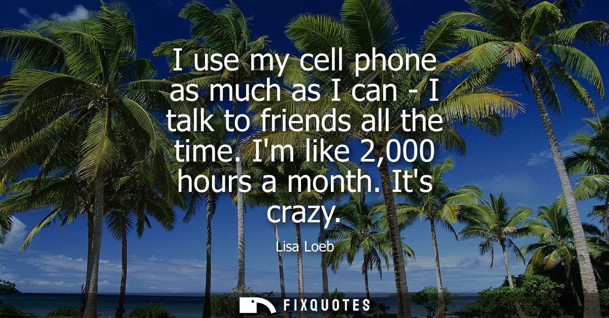 I use my cell phone as much as I can - I talk to friends all the time. Im like 2,000 hours a month. Its crazy