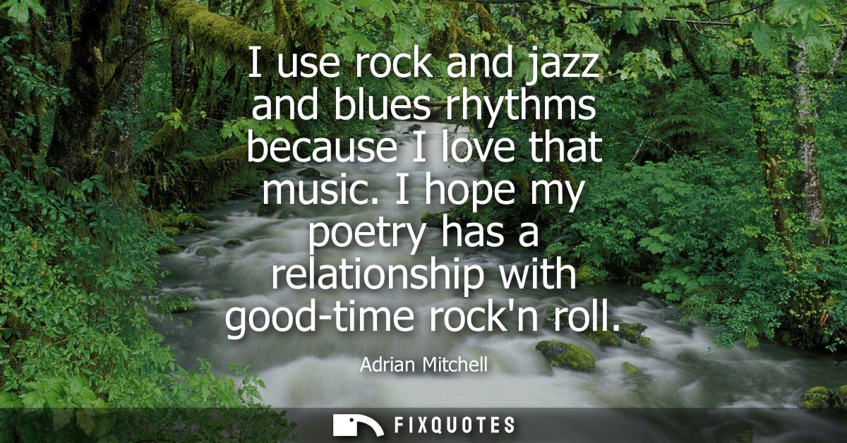I use rock and jazz and blues rhythms because I love that music. I hope my poetry has a relationship with good-time rock