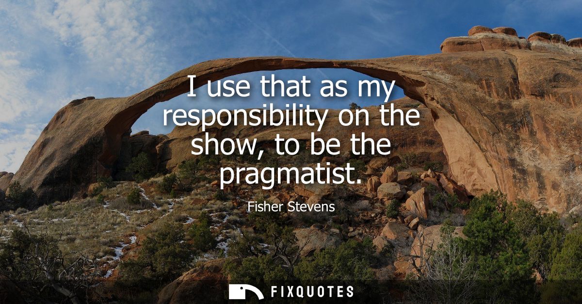 I use that as my responsibility on the show, to be the pragmatist