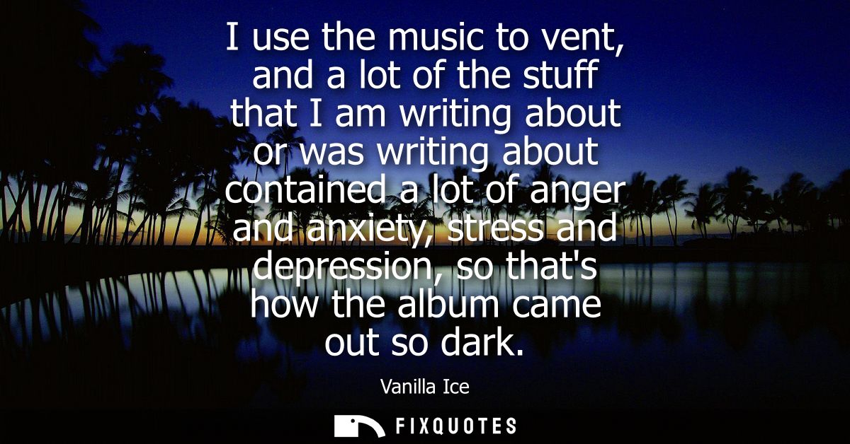 I use the music to vent, and a lot of the stuff that I am writing about or was writing about contained a lot of anger an