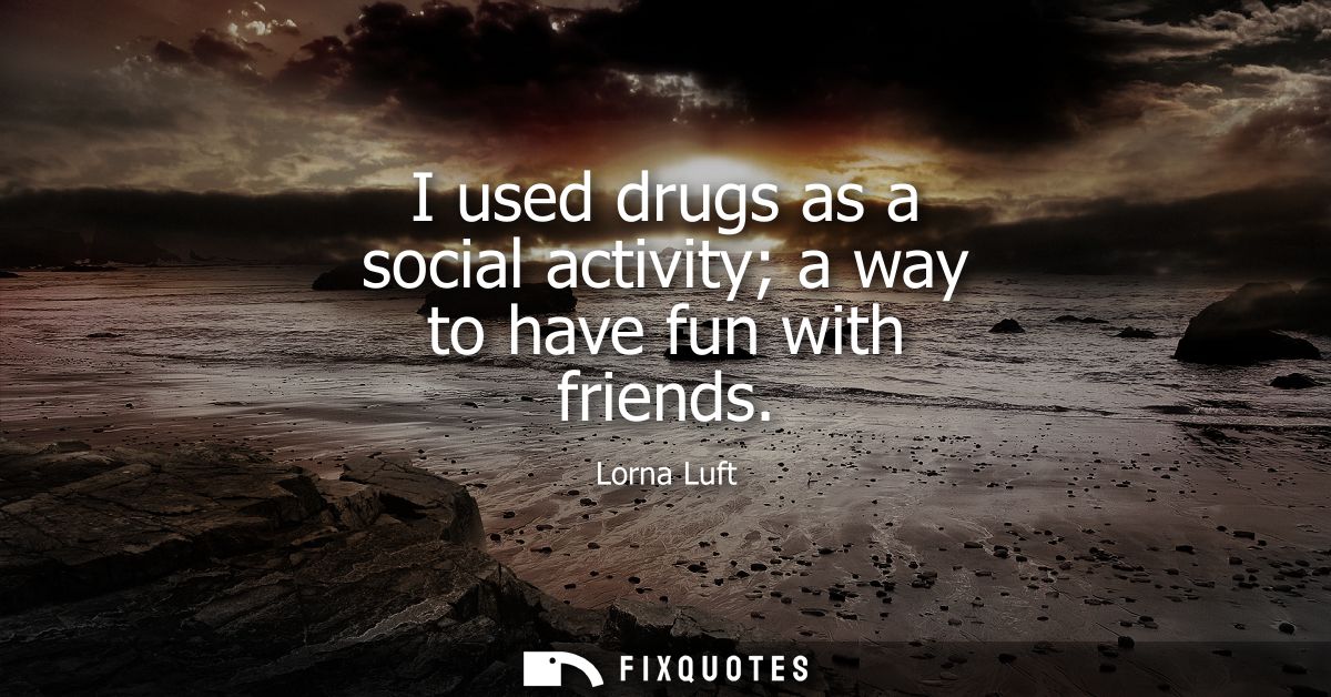 I used drugs as a social activity a way to have fun with friends