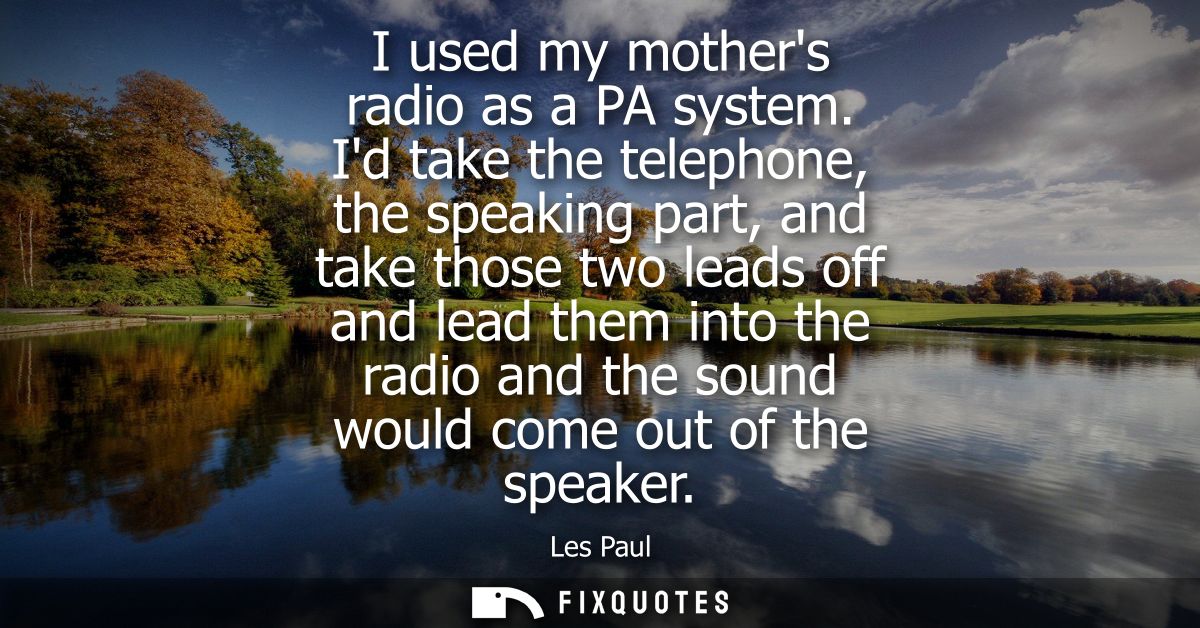 I used my mothers radio as a PA system. Id take the telephone, the speaking part, and take those two leads off and lead 