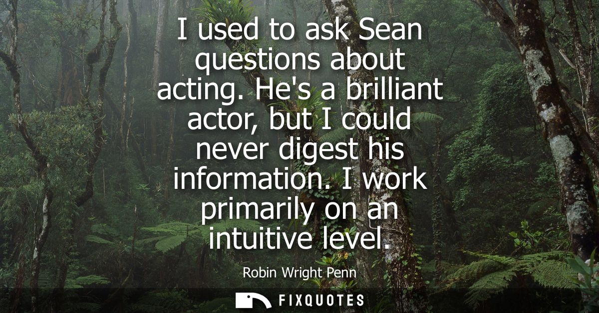 I used to ask Sean questions about acting. Hes a brilliant actor, but I could never digest his information. I work prima