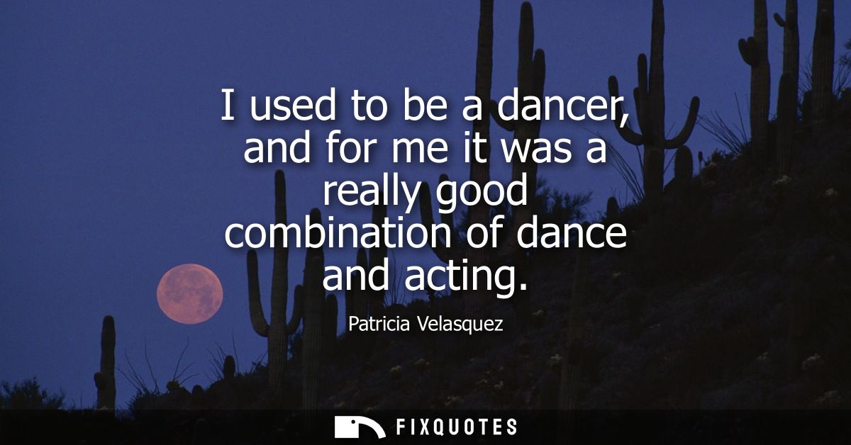 I used to be a dancer, and for me it was a really good combination of dance and acting