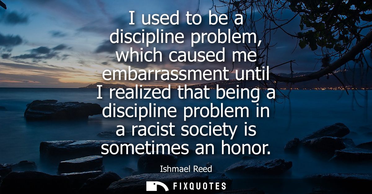 I used to be a discipline problem, which caused me embarrassment until I realized that being a discipline problem in a r