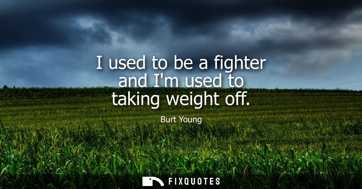 I used to be a fighter and Im used to taking weight off