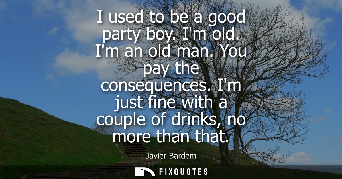 I used to be a good party boy. Im old. Im an old man. You pay the consequences. Im just fine with a couple of drinks, no