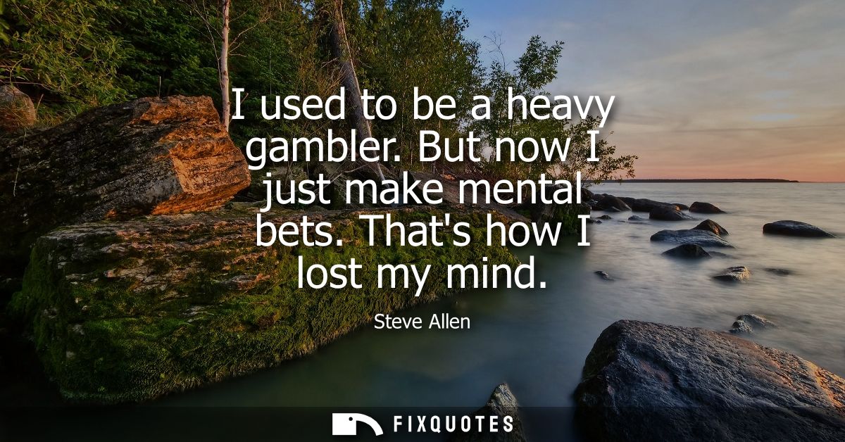 I used to be a heavy gambler. But now I just make mental bets. Thats how I lost my mind
