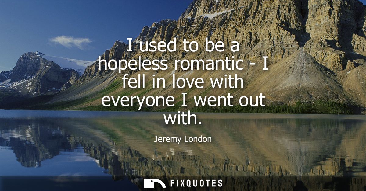 I used to be a hopeless romantic - I fell in love with everyone I went out with