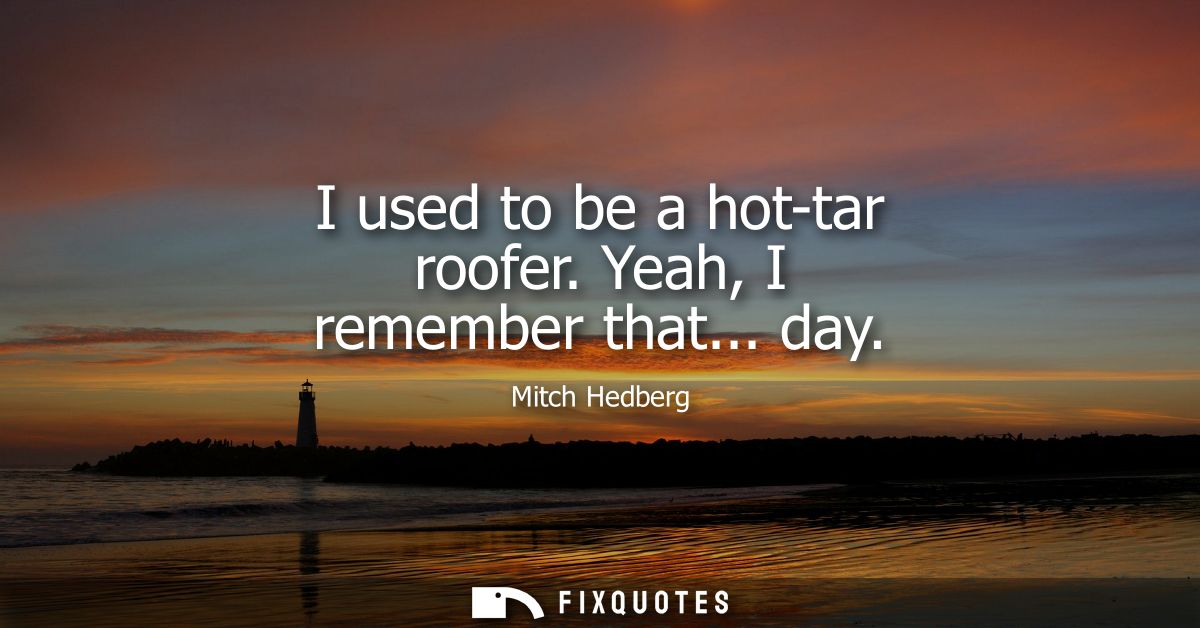 I used to be a hot-tar roofer. Yeah, I remember that... day