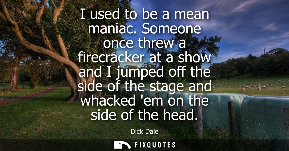 I used to be a mean maniac. Someone once threw a firecracker at a show and I jumped off the side of the stage and whacke