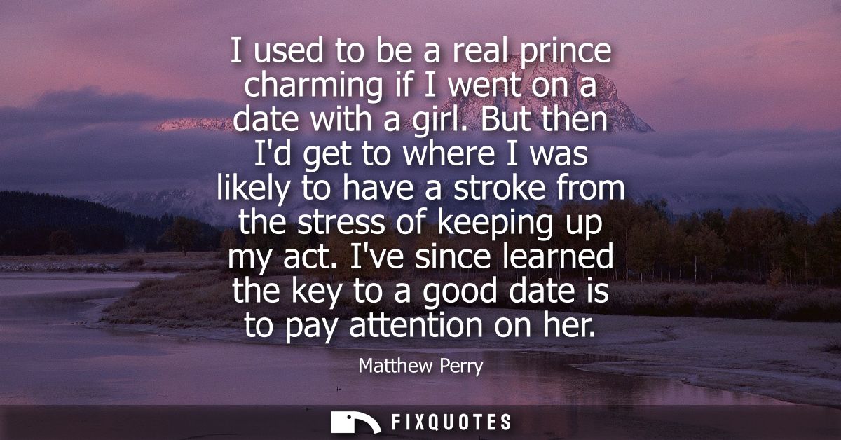 I used to be a real prince charming if I went on a date with a girl. But then Id get to where I was likely to have a str
