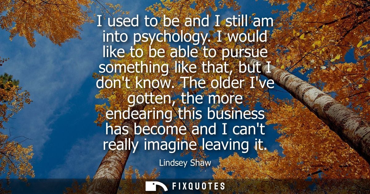 I used to be and I still am into psychology. I would like to be able to pursue something like that, but I dont know.