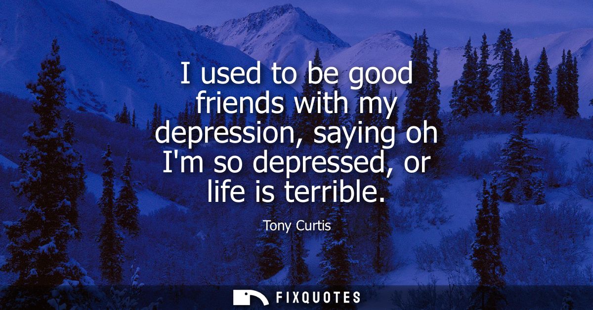 I used to be good friends with my depression, saying oh Im so depressed, or life is terrible