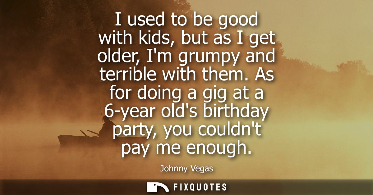 I used to be good with kids, but as I get older, Im grumpy and terrible with them. As for doing a gig at a 6-year olds b
