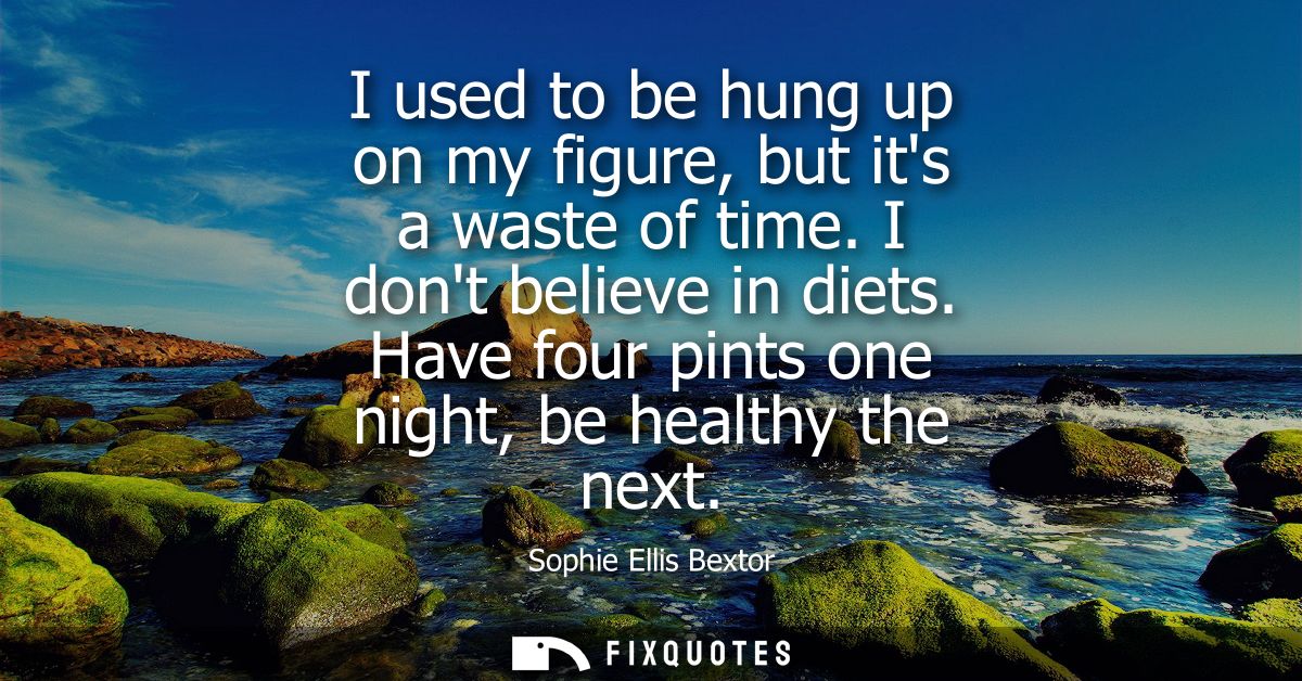 I used to be hung up on my figure, but its a waste of time. I dont believe in diets. Have four pints one night, be healt