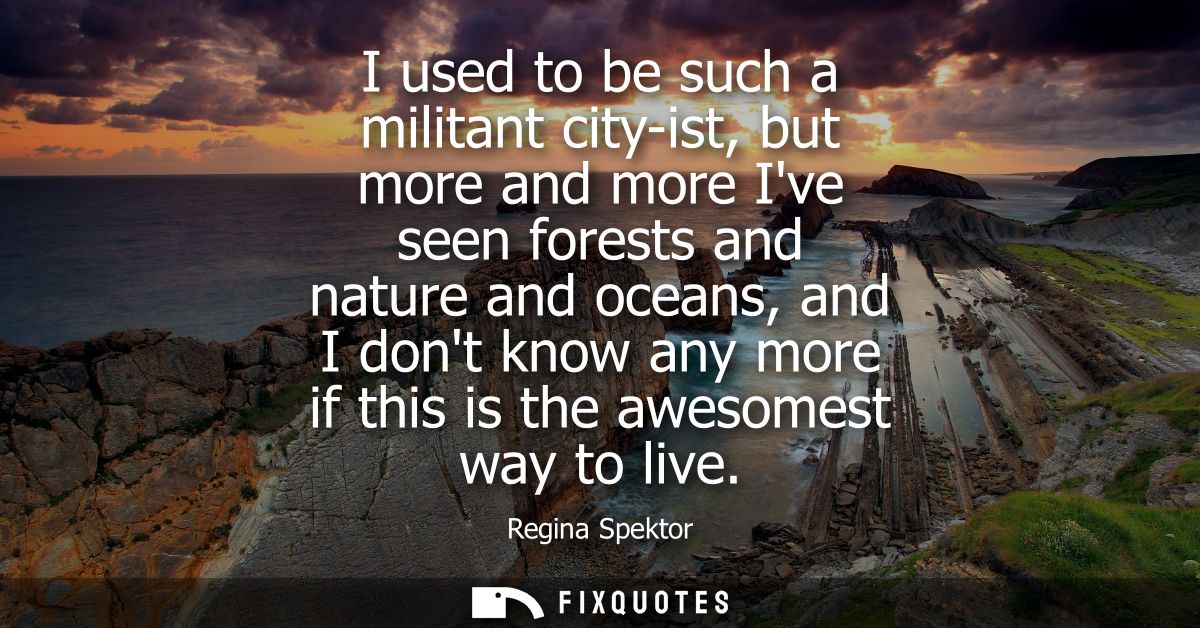 I used to be such a militant city-ist, but more and more Ive seen forests and nature and oceans, and I dont know any mor