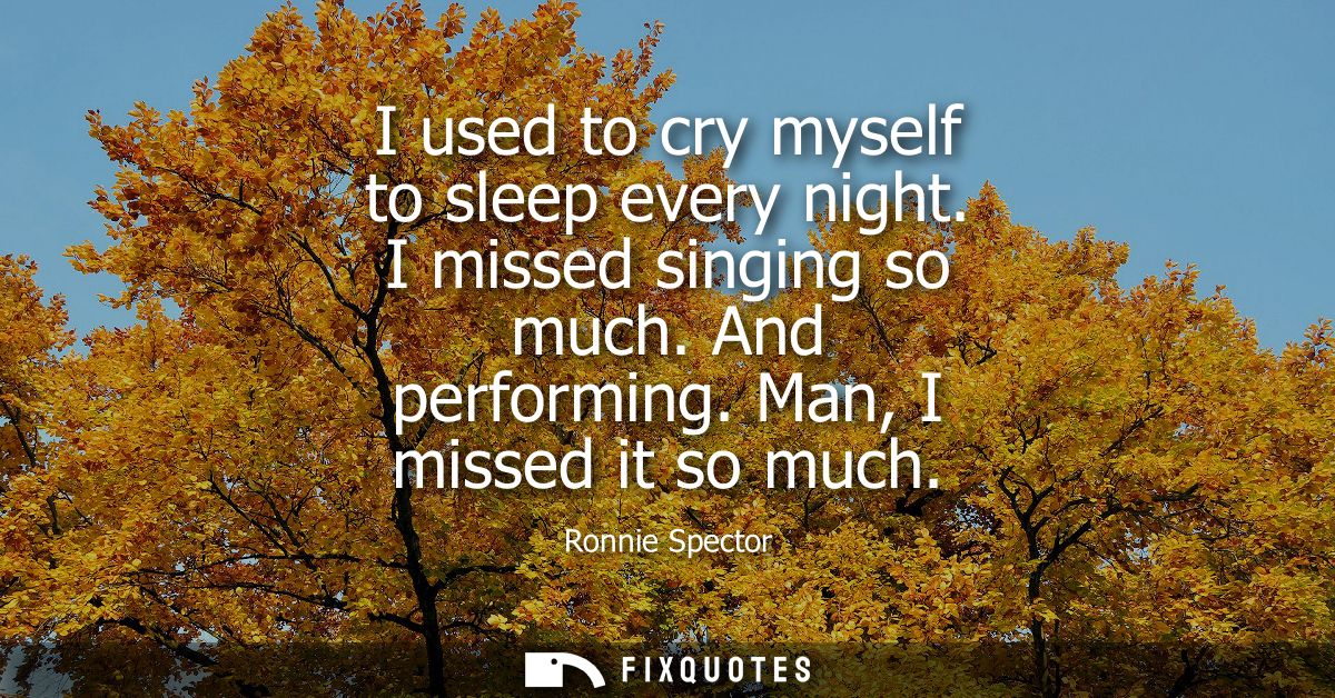 I used to cry myself to sleep every night. I missed singing so much. And performing. Man, I missed it so much