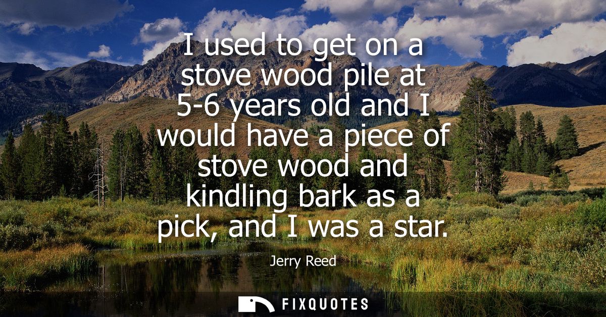 I used to get on a stove wood pile at 5-6 years old and I would have a piece of stove wood and kindling bark as a pick, 