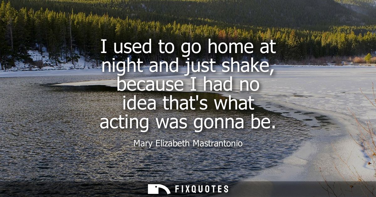 I used to go home at night and just shake, because I had no idea thats what acting was gonna be