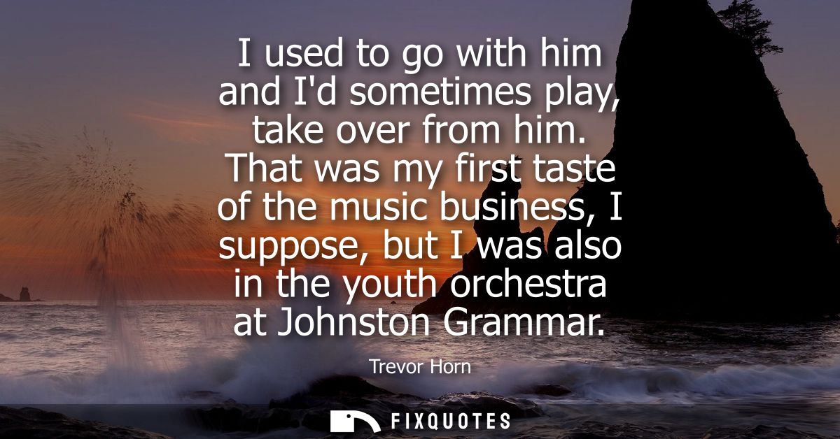 I used to go with him and Id sometimes play, take over from him. That was my first taste of the music business, I suppos