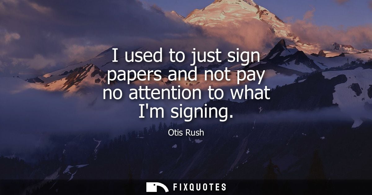 I used to just sign papers and not pay no attention to what Im signing