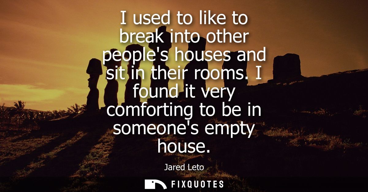 I used to like to break into other peoples houses and sit in their rooms. I found it very comforting to be in someones e