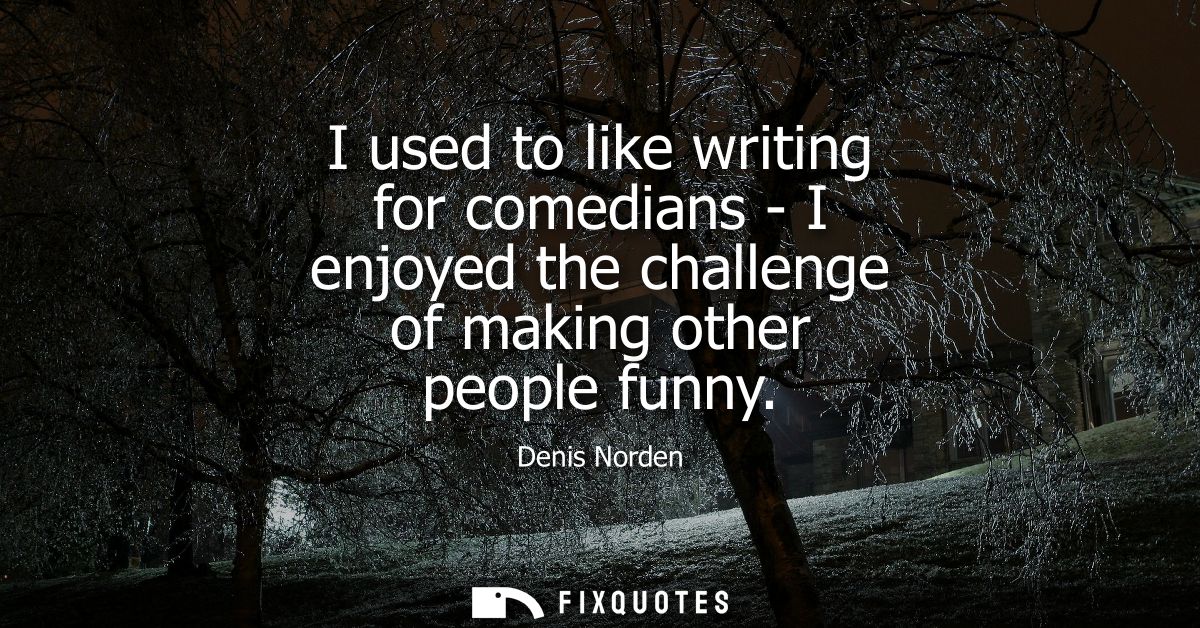 I used to like writing for comedians - I enjoyed the challenge of making other people funny