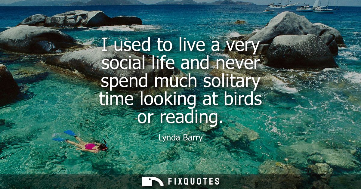 I used to live a very social life and never spend much solitary time looking at birds or reading