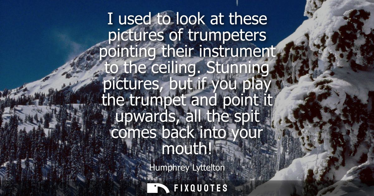 I used to look at these pictures of trumpeters pointing their instrument to the ceiling. Stunning pictures, but if you p