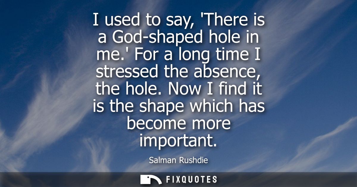 I used to say, There is a God-shaped hole in me. For a long time I stressed the absence, the hole. Now I find it is the 