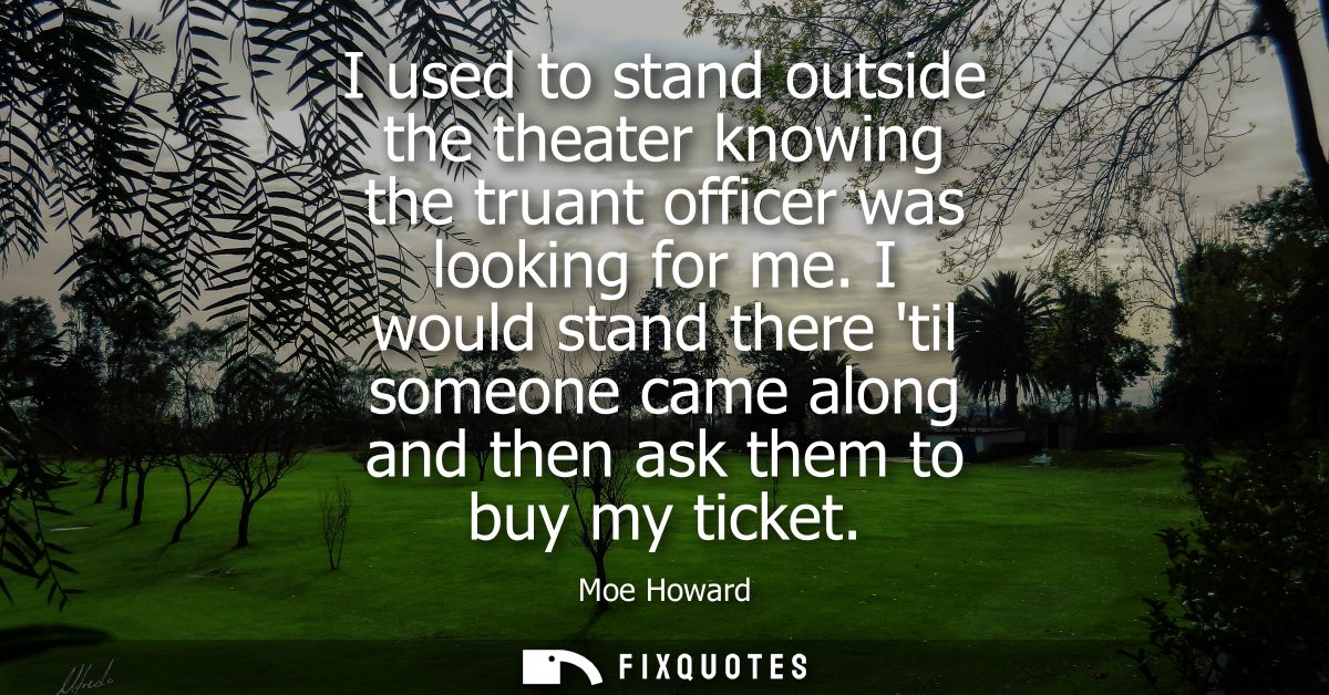 I used to stand outside the theater knowing the truant officer was looking for me. I would stand there til someone came 