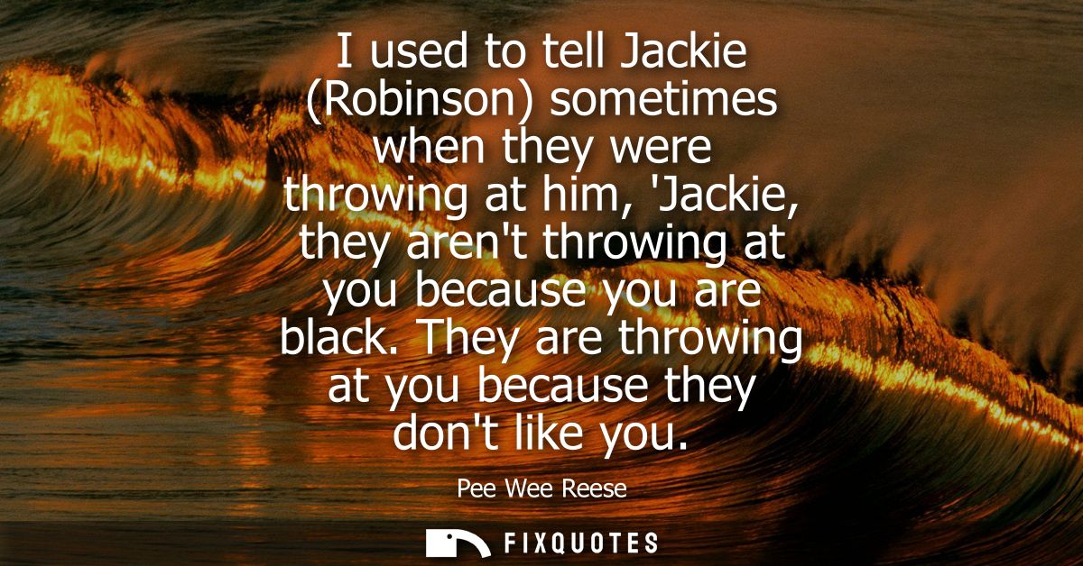 I used to tell Jackie (Robinson) sometimes when they were throwing at him, Jackie, they arent throwing at you because yo