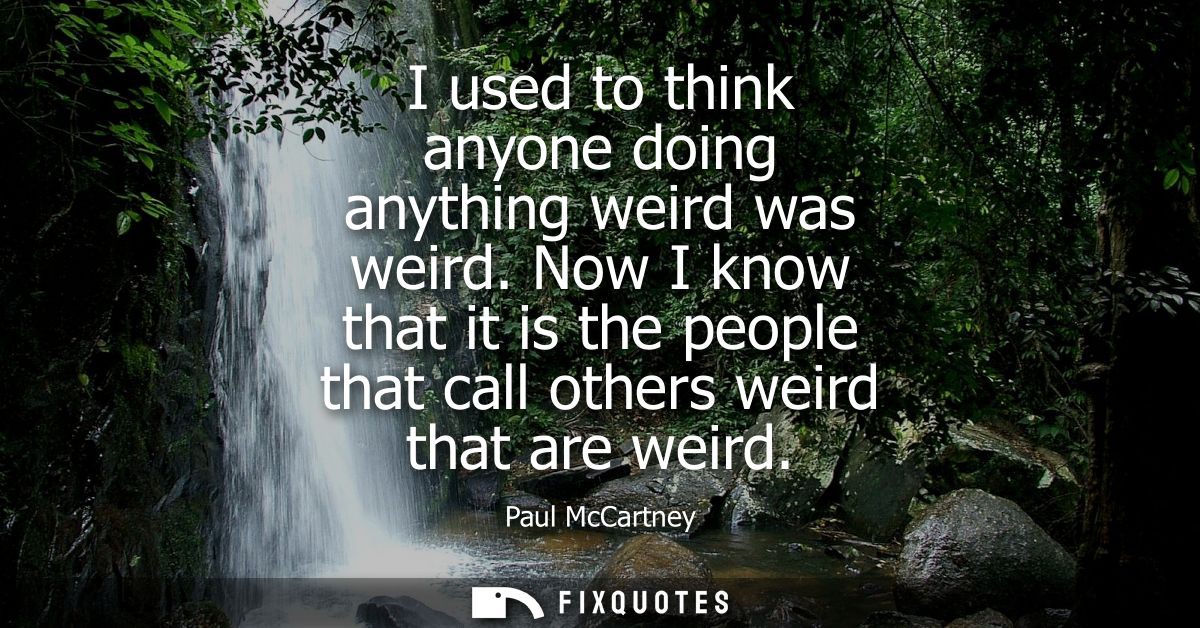 I used to think anyone doing anything weird was weird. Now I know that it is the people that call others weird that are 