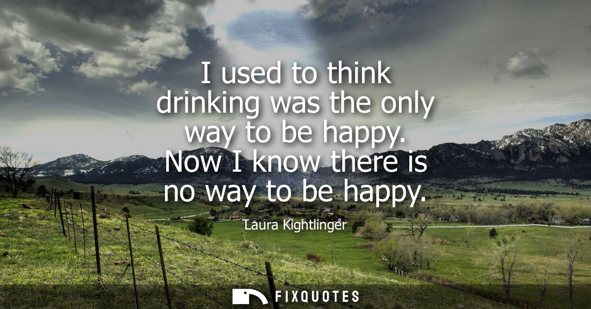 I used to think drinking was the only way to be happy. Now I know there is no way to be happy