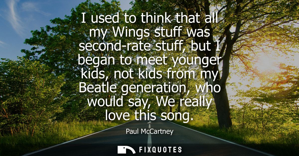 I used to think that all my Wings stuff was second-rate stuff, but I began to meet younger kids, not kids from my Beatle