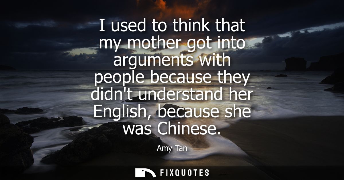 I used to think that my mother got into arguments with people because they didnt understand her English, because she was