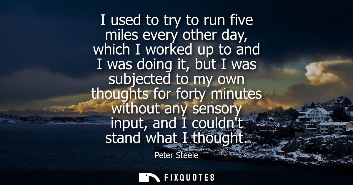 I used to try to run five miles every other day, which I worked up to and I was doing it, but I was subjected to my own 