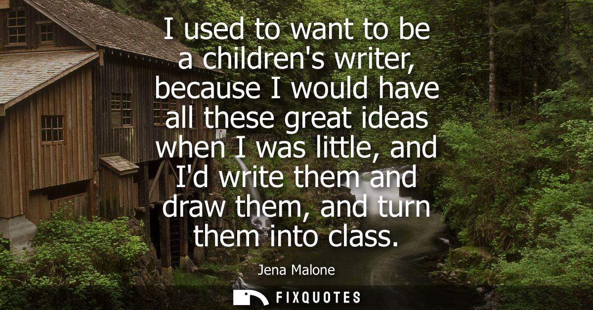 I used to want to be a childrens writer, because I would have all these great ideas when I was little, and Id write them